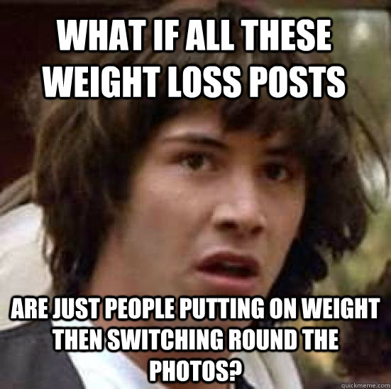 What if all these weight loss posts are just people putting on weight then switching round the photos?  conspiracy keanu