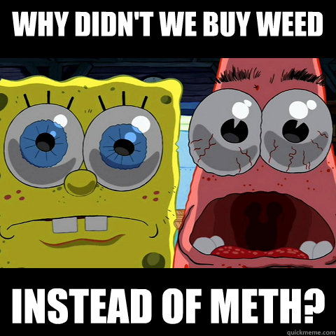 why didn't we buy weed instead of meth?  Spongebob