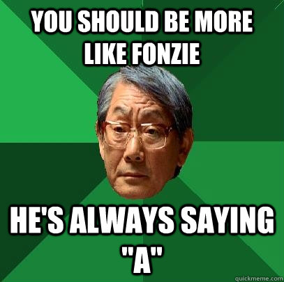 YOU SHOULD BE MORE LIKE FONZIE HE'S ALWAYS SAYING 