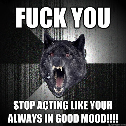 fuck you Stop acting like your always in good mood!!!!  Insanity Wolf