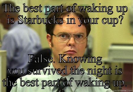 THE BEST PART OF WAKING UP IS STARBUCKS IN YOUR CUP? FALSE. KNOWING YOU SURVIVED THE NIGHT IS THE BEST PART OF WAKING UP. Schrute