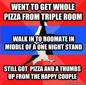 Went to get whole pizza from triple room Walk in to roomate in middle of a one night stand Still got  pizza and a thumbs up from the happy couple - Went to get whole pizza from triple room Walk in to roomate in middle of a one night stand Still got  pizza and a thumbs up from the happy couple  Socially awesome awkward awesome penguin