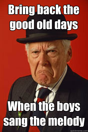 Bring back the good old days When the boys sang the melody   Pissed old guy