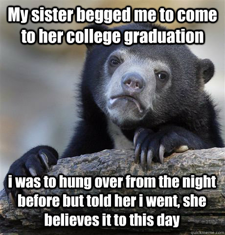 My sister begged me to come to her college graduation i was to hung over from the night before but told her i went, she believes it to this day  Confession Bear