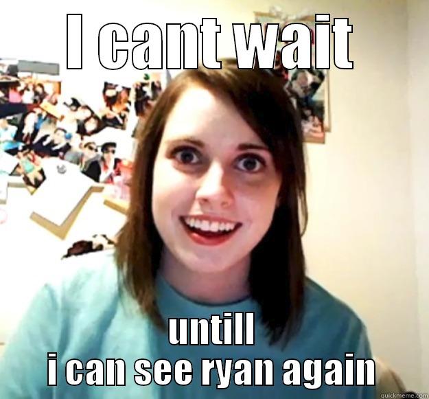 I CANT WAIT UNTILL I CAN SEE RYAN AGAIN Overly Attached Girlfriend