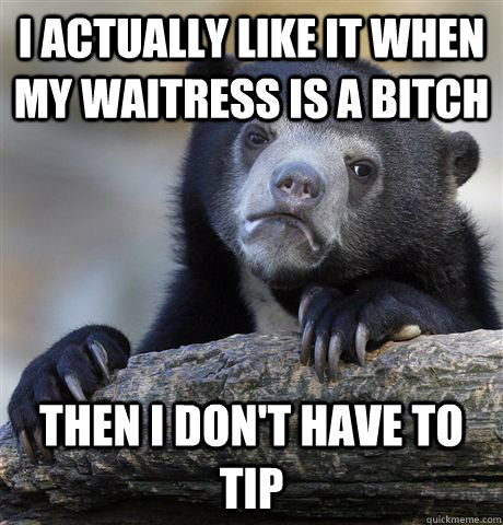 I actually like it when my waitress is a bitch Then i don't have to tip  Confession Bear