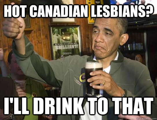 Hot Canadian Lesbians? i'll drink to that  Upvoting Obama