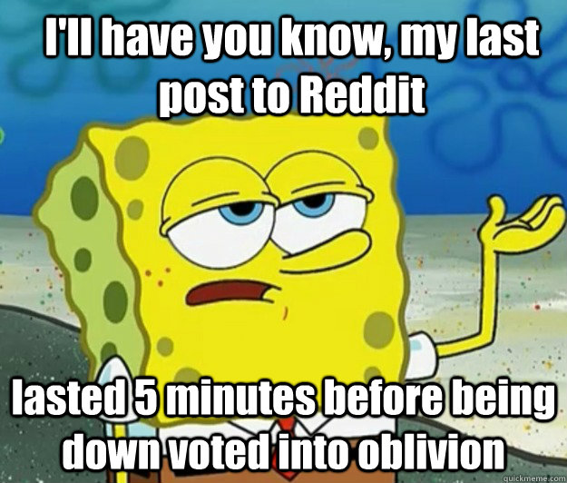 I'll have you know, my last post to Reddit lasted 5 minutes before being down voted into oblivion  - I'll have you know, my last post to Reddit lasted 5 minutes before being down voted into oblivion   How tough am I