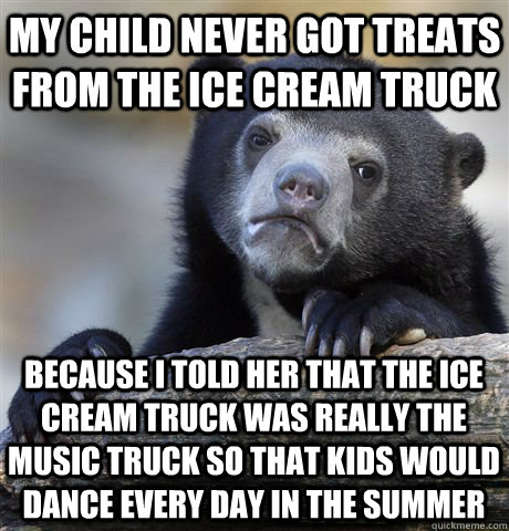 My child never got treats from the ice cream truck because i told her that the ice cream truck was really the music truck so that kids would dance every day in the summer  Confession Bear