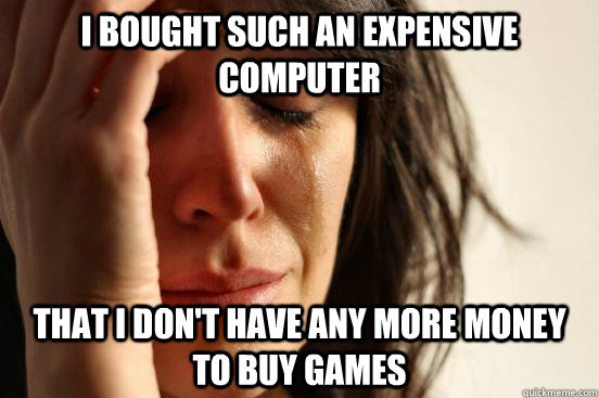 i bought such an expensive computer that i don't have any more money to buy games  First World Problems