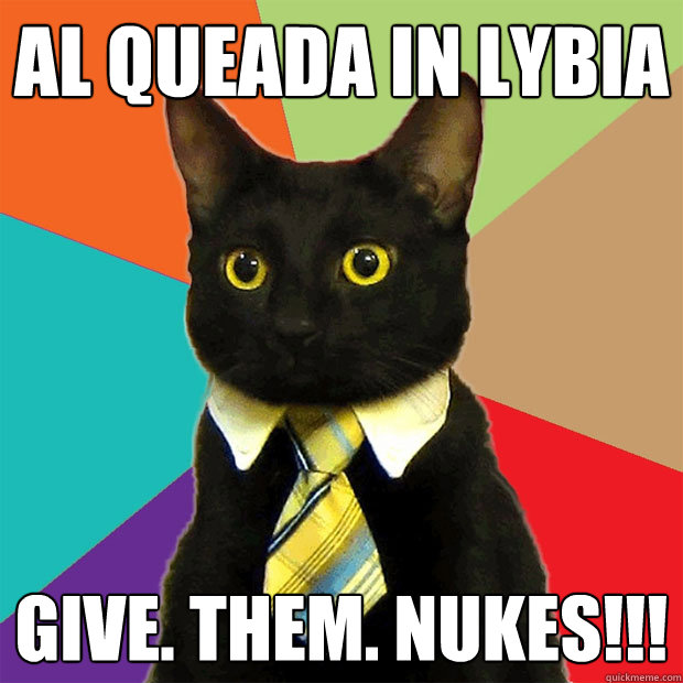 Al Queada in Lybia Give. Them. Nukes!!!  Business Cat