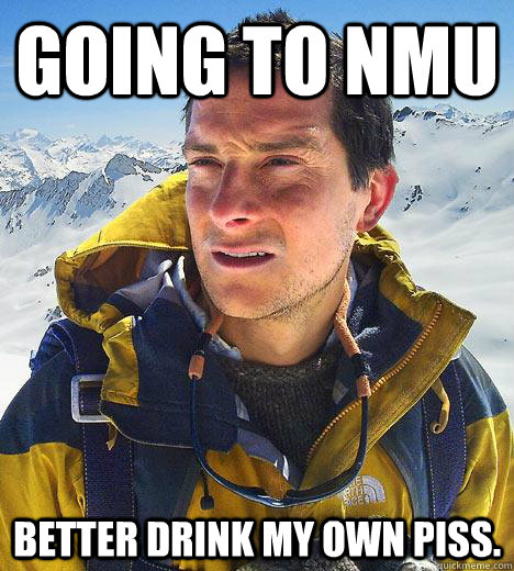 Going to NMU Better drink my own piss. - Going to NMU Better drink my own piss.  Bear Grylls