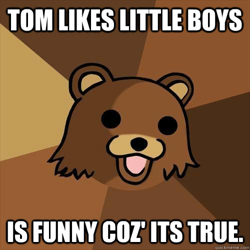 TOM LIKES LITTLE BOYS IS FUNNY COZ' its true.  Pedobear