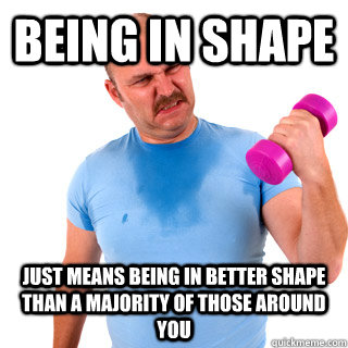 being in shape just means being in better shape than a majority of those around you - being in shape just means being in better shape than a majority of those around you  Exercise