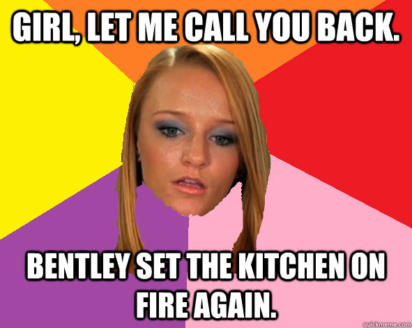 Girl, let me call you back. Bentley set the kitchen on fire again.  