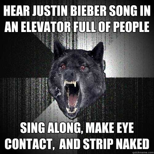 hear justin bieber song in an elevator full of people sing along, make eye contact,  and strip naked  Insanity Wolf