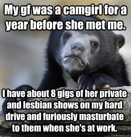 My gf was a camgirl for a year before she met me. I have about 8 gigs of her private and lesbian shows on my hard drive and furiously masturbate to them when she's at work.  Confession Bear