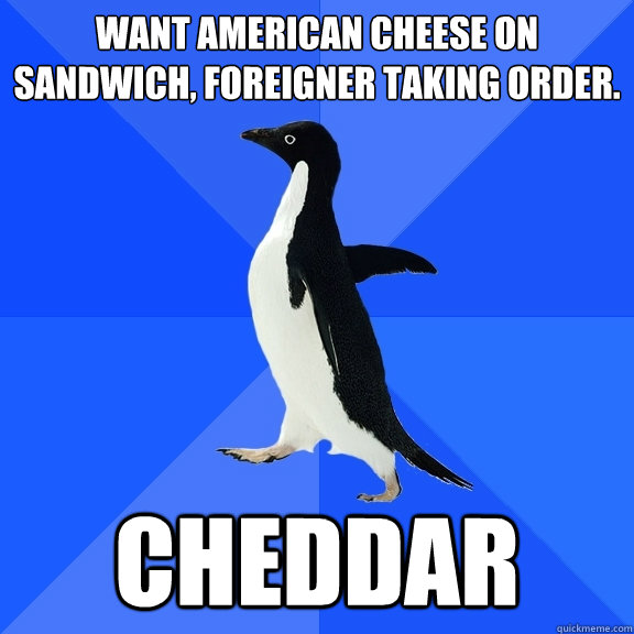 WANT AMERICAN CHEESE ON SANDWICH, FOREIGNER TAKING ORDER.  CHEDDAR - WANT AMERICAN CHEESE ON SANDWICH, FOREIGNER TAKING ORDER.  CHEDDAR  Socially Awkward Penguin