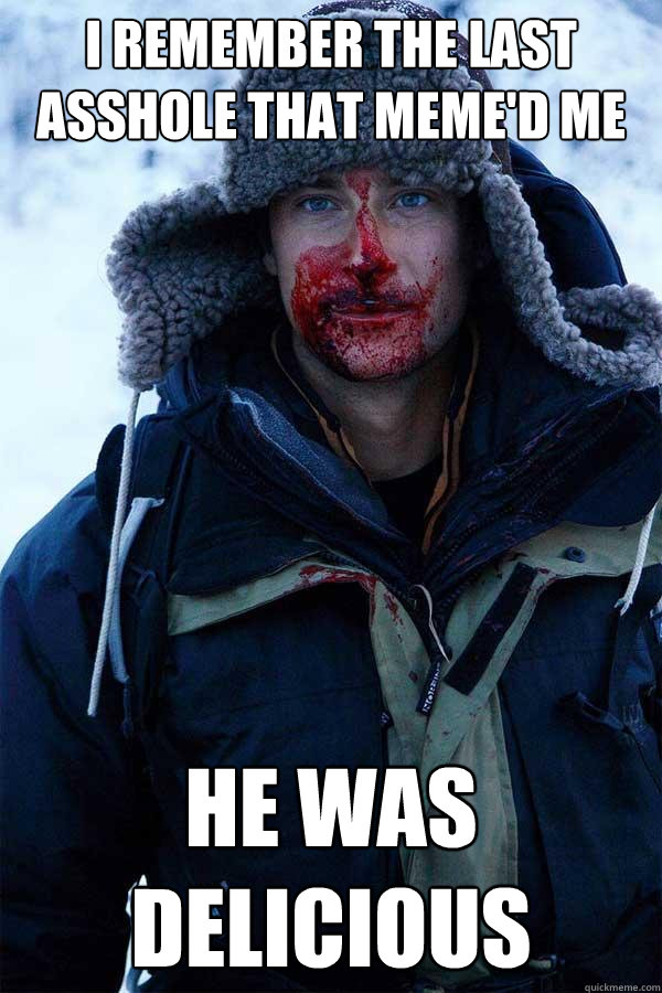 I remember the last asshole that meme'd me he was delicious  Bear Grylls