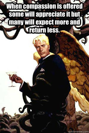 When compassion is offered some will appreciate it but many will expect more and return less.   Good Guy Lucifer