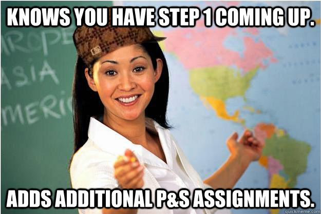 Knows you have Step 1 coming up. adds additional P&S assignments.  Scumbag Teacher