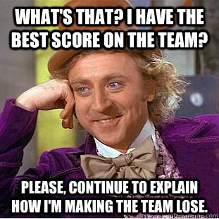 What's that? I have the best score on the team? Please, continue to explain how I'm making the team lose. - What's that? I have the best score on the team? Please, continue to explain how I'm making the team lose.  Creepy Wonka