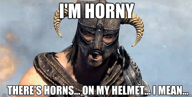 I'm horny There's horns... on my helmet... I mean...  skyrim