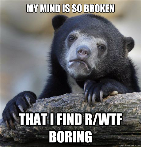 My mind is so broken That i find R/wtf boring  Confession Bear