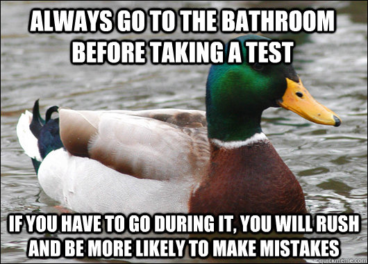 Always go to the bathroom before taking a test If you have to go during it, you will rush and be more likely to make mistakes - Always go to the bathroom before taking a test If you have to go during it, you will rush and be more likely to make mistakes  Actual Advice Mallard