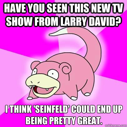 Have you seen this new TV show from Larry David? I think 'seinfeld' could end up being pretty great.  Slowpoke