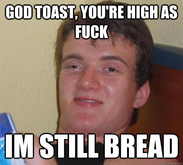 God toast, you're high as fuck Im still bread  10 Guy