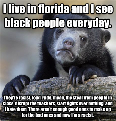 I live in florida and I see black people everyday. They're racist, loud, rude, mean, the steal from people in class, disrupt the teachers, start fights over nothing, and I hate them, There aren't enough good ones to make up for the bad ones and now I'm a   Confession Bear