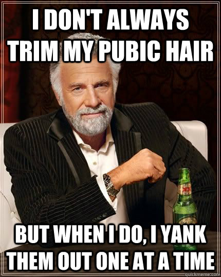 I don't always trim my pubic hair but when i do, I yank them out one at a time  The Most Interesting Man In The World