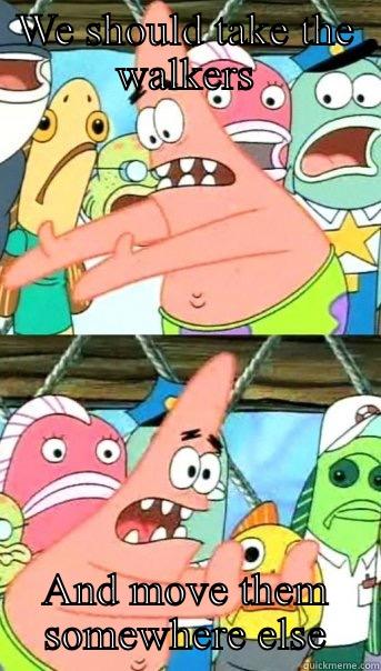 WE SHOULD TAKE THE WALKERS AND MOVE THEM SOMEWHERE ELSE Push it somewhere else Patrick