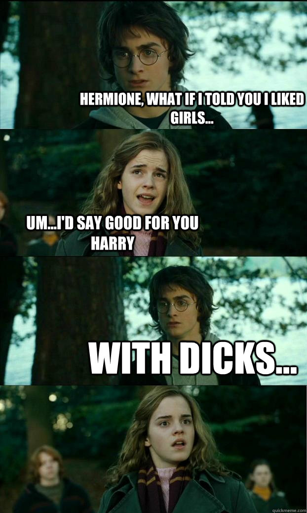 Hermione, what if i told you i liked girls... um...i'd say good for you harry with dicks...  Horny Harry