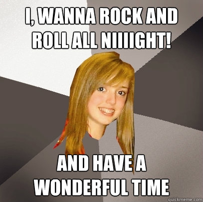 I, wanna rock and roll all niiiight! And have a 
wonderful time  Musically Oblivious 8th Grader