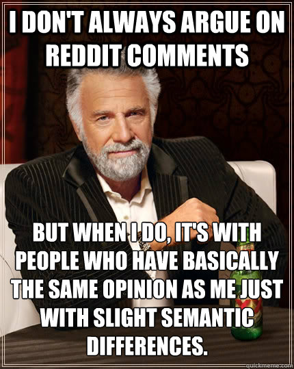 I don't always argue on reddit comments but when I do, it's with people who have basically the same opinion as me just with slight semantic differences.  The Most Interesting Man In The World