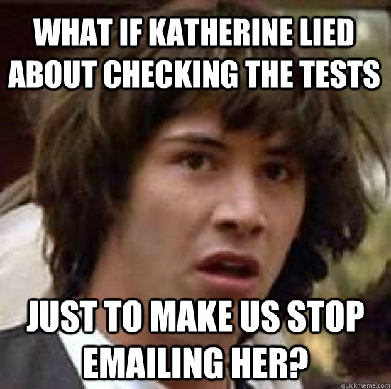 what if Katherine lied about checking the tests just to make us stop emailing her?  conspiracy keanu