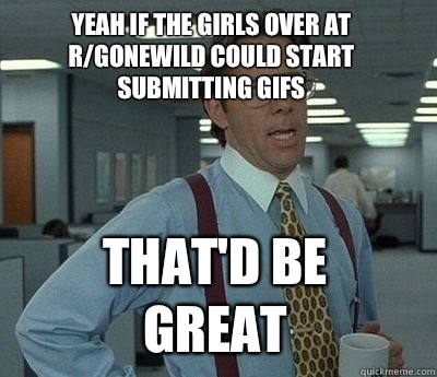 Yeah if the girls over at r/gonewild could start submitting gifs That'd be great - Yeah if the girls over at r/gonewild could start submitting gifs That'd be great  Bill Lumbergh