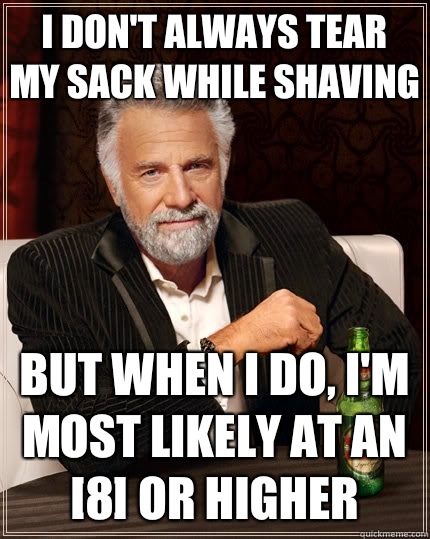 I don't always tear my sack while shaving but when I do, I'm most likely at an [8] or higher  The Most Interesting Man In The World