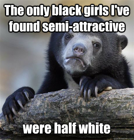 The only black girls I've found semi-attractive were half white  Confession Bear