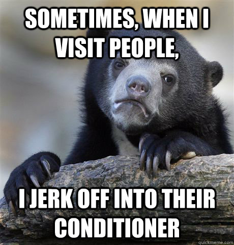 Sometimes, when i visit people, I jerk off into their conditioner  Confession Bear