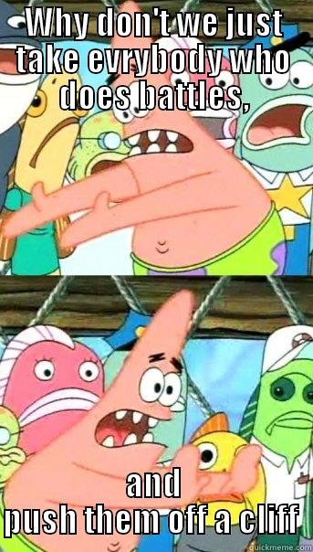 WHY DON'T WE JUST TAKE EVRYBODY WHO DOES BATTLES, AND PUSH THEM OFF A CLIFF  Push it somewhere else Patrick