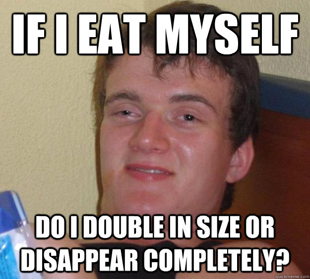 if I eat myself do I double in size or disappear completely?  10 Guy