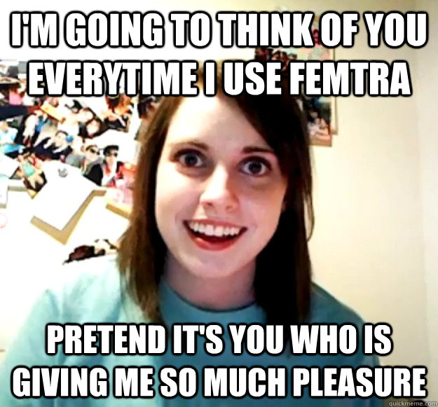 I'm going to think of you everytime I use Femtra Pretend it's you who is giving me so much pleasure  Overly Attached Girlfriend