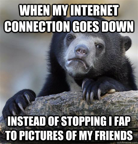 When my Internet connection goes down Instead of stopping I FAP to PICTURES OF MY FRIENDS  Confession Bear