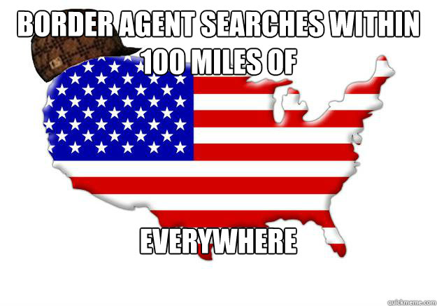 Border Agent searches within 100 Miles of Everywhere  Scumbag america