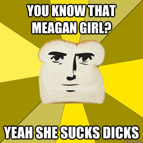 You know that meagan girl? yeah she sucks dicks  Breadfriend