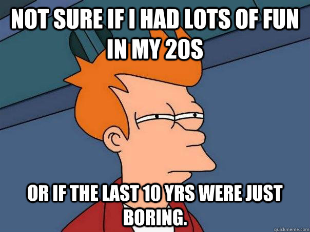 Not sure if I had lots of fun in my 20s Or if the last 10 yrs were just boring.  Futurama Fry