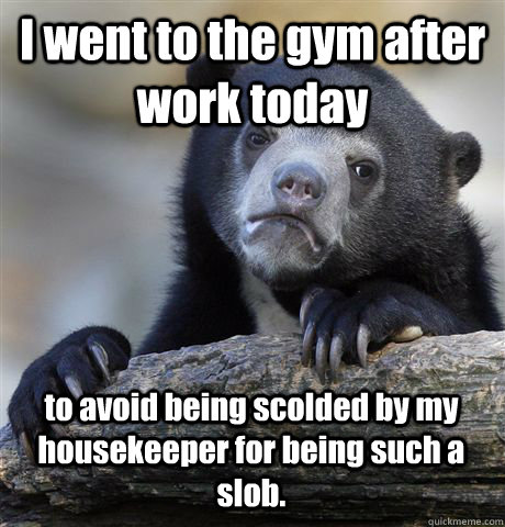 I went to the gym after work today to avoid being scolded by my housekeeper for being such a slob. - I went to the gym after work today to avoid being scolded by my housekeeper for being such a slob.  Confession Bear